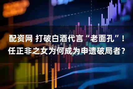 配资网 打破白酒代言“老面孔”！任正非之女为何成为申遗破局者？