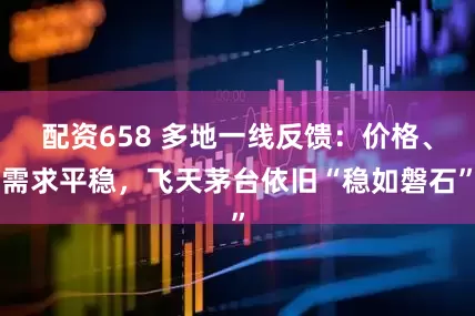 配资658 多地一线反馈：价格、需求平稳，飞天茅台依旧“稳如磐石”