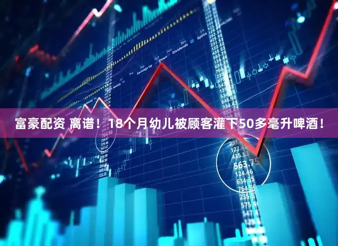 富豪配资 离谱！18个月幼儿被顾客灌下50多毫升啤酒！