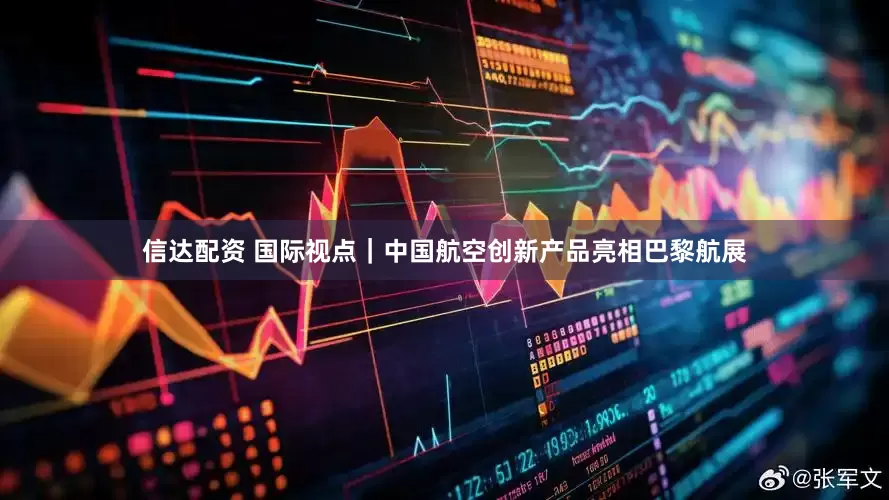 信达配资 国际视点｜中国航空创新产品亮相巴黎航展