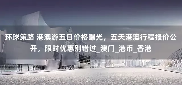 环球策路 港澳游五日价格曝光，五天港澳行程报价公开，限时优惠别错过_澳门_港币_香港