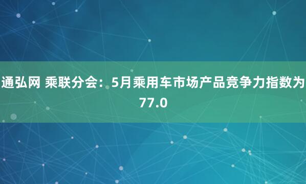通弘网 乘联分会：5月乘用车市场产品竞争力指数为77.0