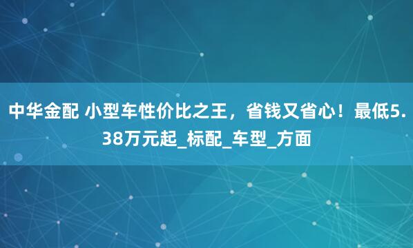 中华金配 小型车性价比之王，省钱又省心！最低5.38万元起_标配_车型_方面