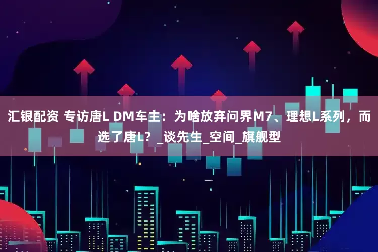汇银配资 专访唐L DM车主：为啥放弃问界M7、理想L系列，而选了唐L？_谈先生_空间_旗舰型