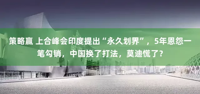 策略赢 上合峰会印度提出“永久划界”，5年恩怨一笔勾销，中国换了打法，莫迪慌了？