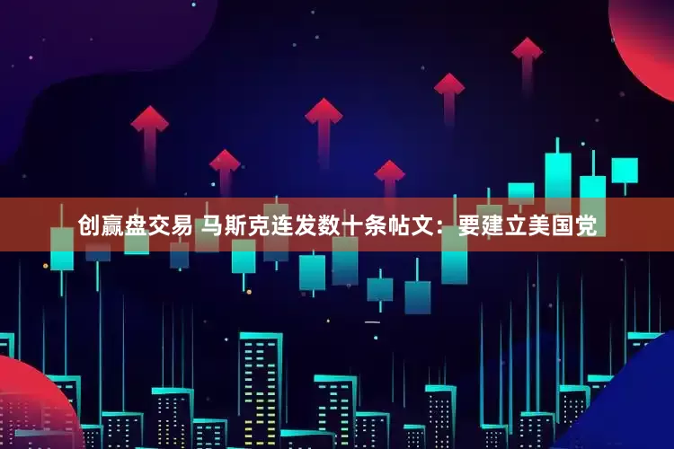 创赢盘交易 马斯克连发数十条帖文：要建立美国党