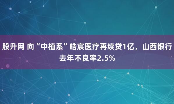 股升网 向“中植系”皓宸医疗再续贷1亿，山西银行去年不良率2.5%