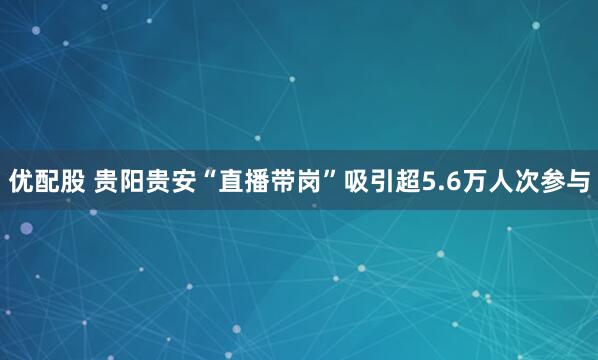 优配股 贵阳贵安“直播带岗”吸引超5.6万人次参与