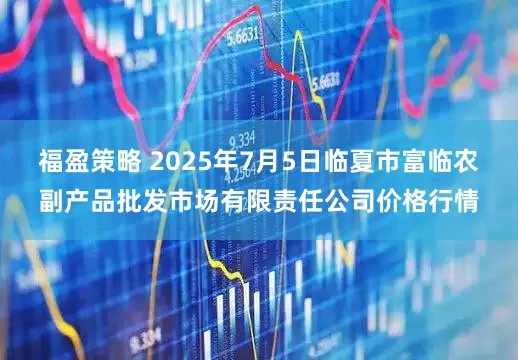 福盈策略 2025年7月5日临夏市富临农副产品批发市场有限责任公司价格行情