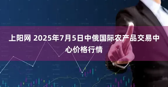 上阳网 2025年7月5日中俄国际农产品交易中心价格行情