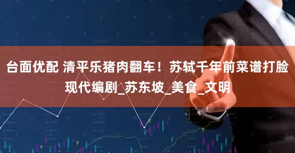 台面优配 清平乐猪肉翻车！苏轼千年前菜谱打脸现代编剧_苏东坡_美食_文明