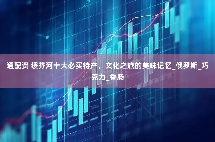 通配资 绥芬河十大必买特产，文化之旅的美味记忆_俄罗斯_巧克力_香肠