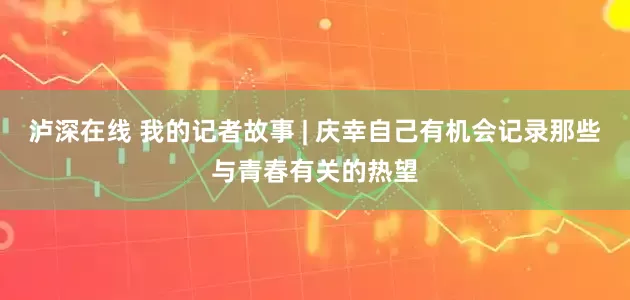 泸深在线 我的记者故事 | 庆幸自己有机会记录那些与青春有关的热望