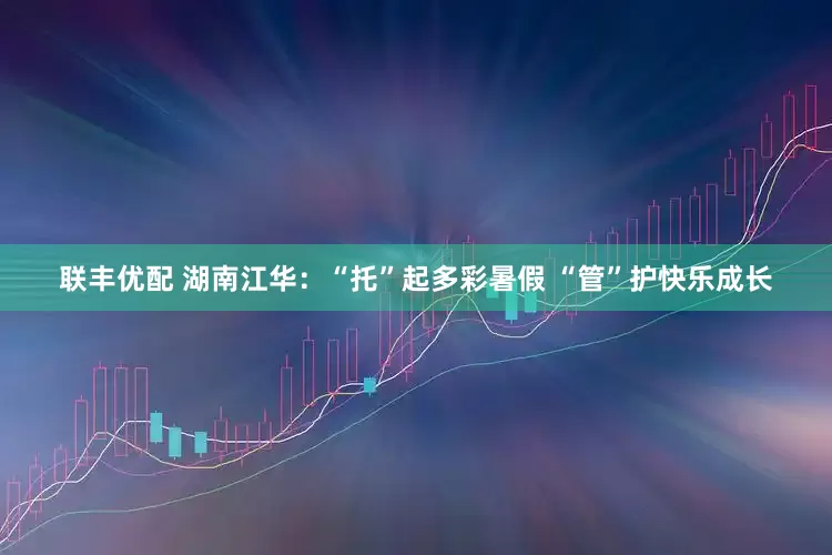 联丰优配 湖南江华：“托”起多彩暑假 “管”护快乐成长