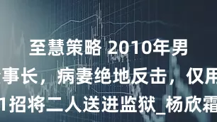 至慧策略 2010年男子出轨女董事长，病妻绝地反击，仅用1招将二人送进监狱_杨欣霜_周文龙_父母