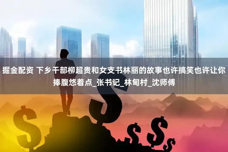 掘金配资 下乡干部柳超贵和女支书林丽的故事也许搞笑也许让你捧腹悠着点_张书记_林甸村_沈师傅