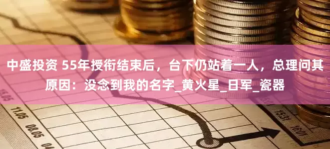 中盛投资 55年授衔结束后，台下仍站着一人，总理问其原因：没念到我的名字_黄火星_日军_瓷器