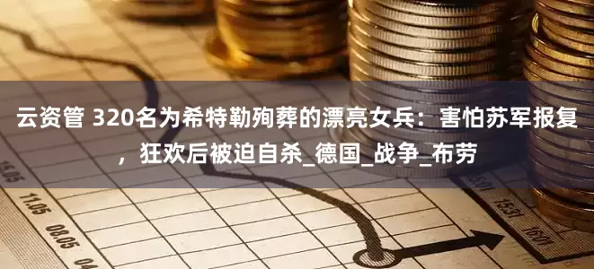 云资管 320名为希特勒殉葬的漂亮女兵：害怕苏军报复，狂欢后被迫自杀_德国_战争_布劳