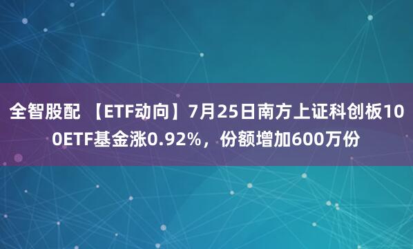 全智股配 【ETF动向】7月25日南方上证科创板100ETF基金涨0.92%，份额增加600万份