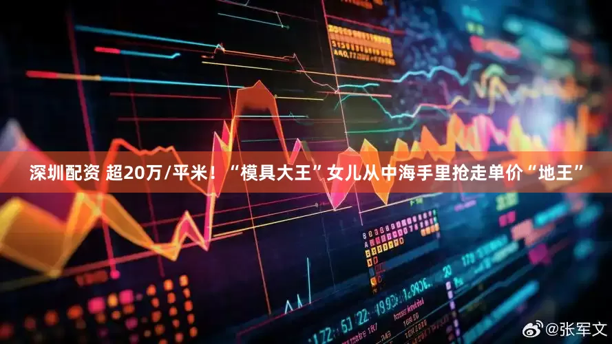 深圳配资 超20万/平米！“模具大王”女儿从中海手里抢走单价“地王”