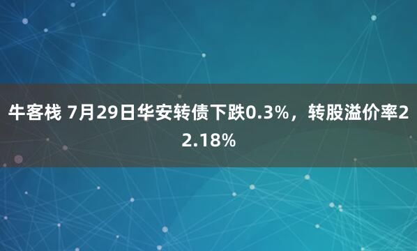 牛客栈 7月29日华安转债下跌0.3%，转股溢价率22.18%