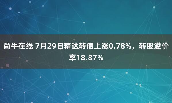 尚牛在线 7月29日精达转债上涨0.78%，转股溢价率18.87%