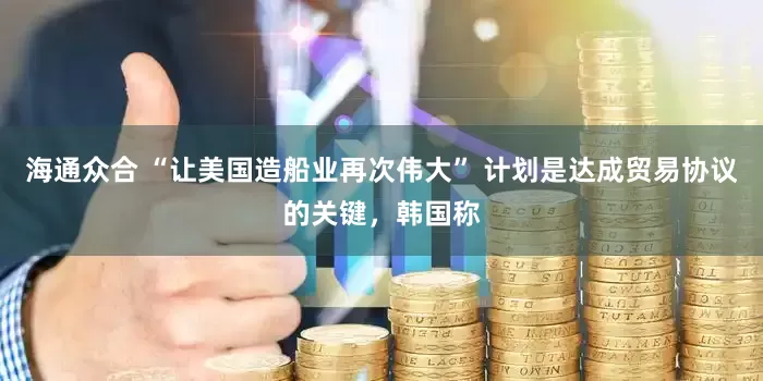 海通众合 “让美国造船业再次伟大” 计划是达成贸易协议的关键，韩国称