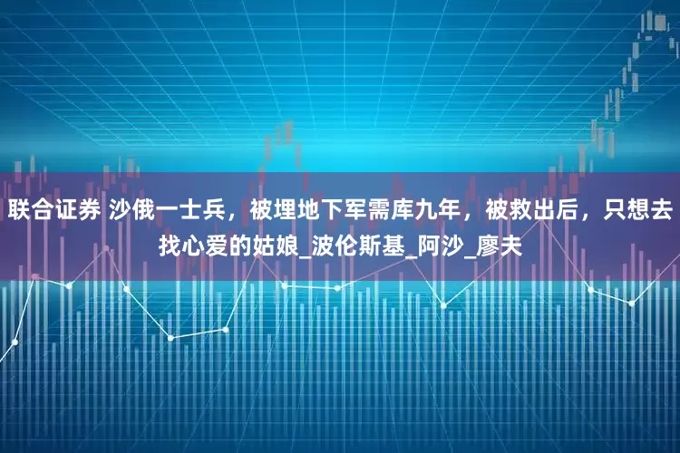 联合证券 沙俄一士兵，被埋地下军需库九年，被救出后，只想去找心爱的姑娘_波伦斯基_阿沙_廖夫