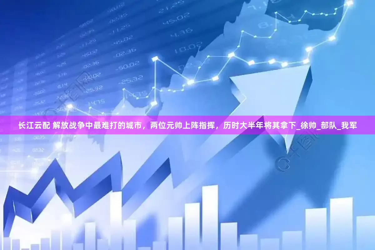 长江云配 解放战争中最难打的城市，两位元帅上阵指挥，历时大半年将其拿下_徐帅_部队_我军