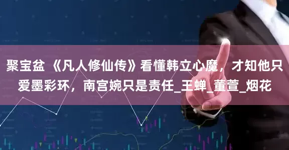 聚宝盆 《凡人修仙传》看懂韩立心魔，才知他只爱墨彩环，南宫婉只是责任_王蝉_董萱_烟花