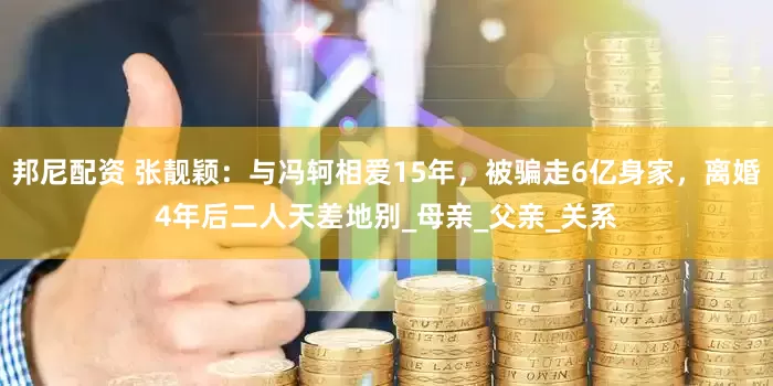 邦尼配资 张靓颖：与冯轲相爱15年，被骗走6亿身家，离婚4年后二人天差地别_母亲_父亲_关系