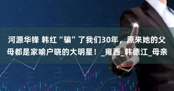 河源华锋 韩红“骗”了我们30年，原来她的父母都是家喻户晓的大明星！_雍西_韩德江_母亲
