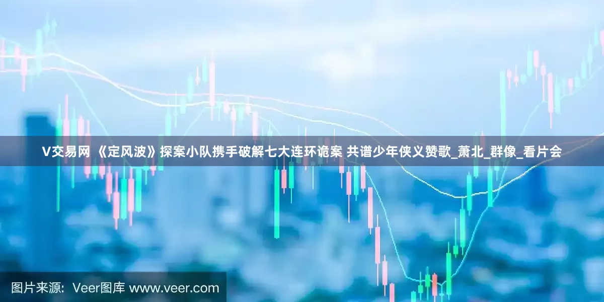V交易网 《定风波》探案小队携手破解七大连环诡案 共谱少年侠义赞歌_萧北_群像_看片会