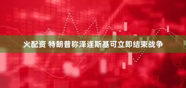 火配资 特朗普称泽连斯基可立即结束战争