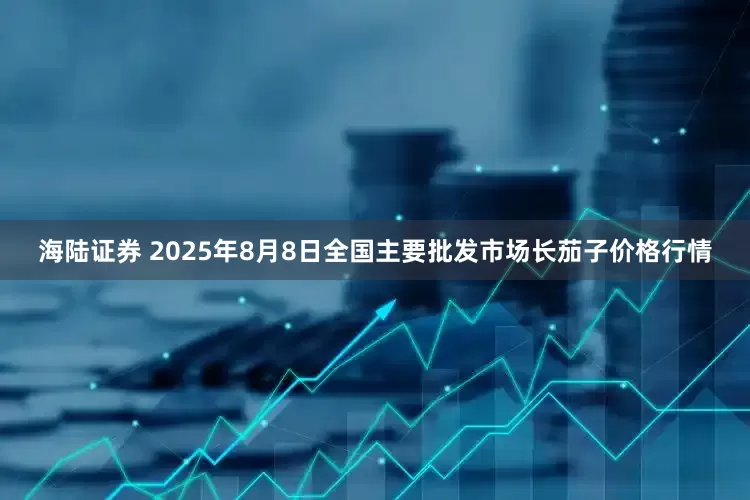 海陆证券 2025年8月8日全国主要批发市场长茄子价格行情