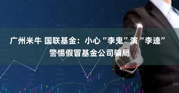 广州米牛 国联基金：小心“李鬼”演“李逵” 警惕假冒基金公司骗局