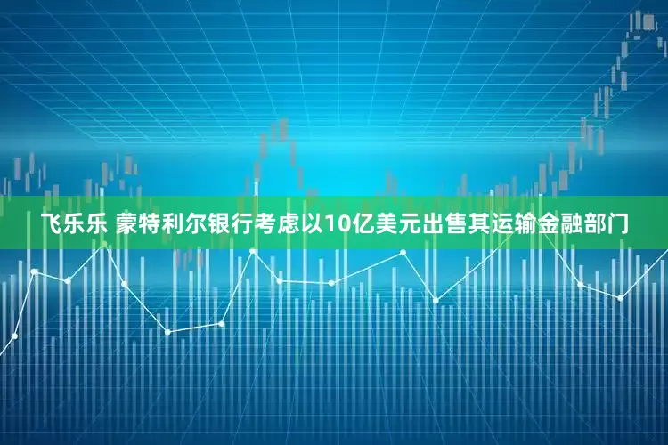 飞乐乐 蒙特利尔银行考虑以10亿美元出售其运输金融部门