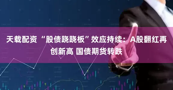 天载配资 “股债跷跷板”效应持续：A股翻红再创新高 国债期货转跌