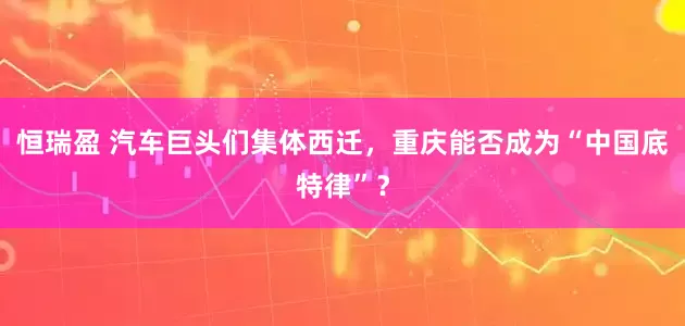 恒瑞盈 汽车巨头们集体西迁，重庆能否成为“中国底特律”？