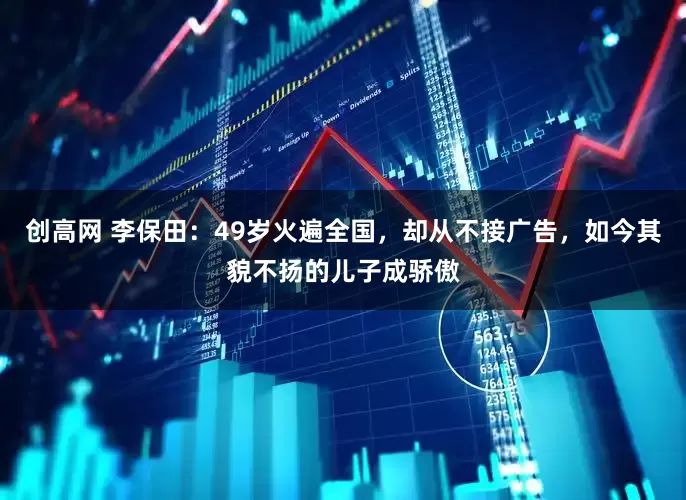 创高网 李保田：49岁火遍全国，却从不接广告，如今其貌不扬的儿子成骄傲