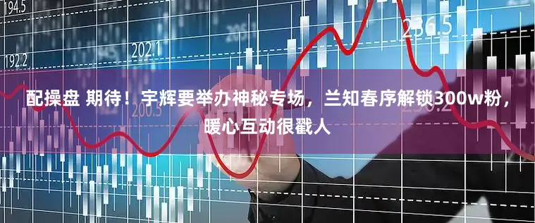 配操盘 期待！宇辉要举办神秘专场，兰知春序解锁300w粉，暖心互动很戳人