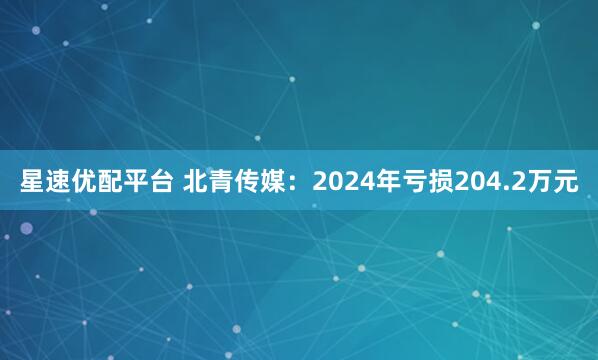 星速优配平台 北青传媒：2024年亏损204.2万元