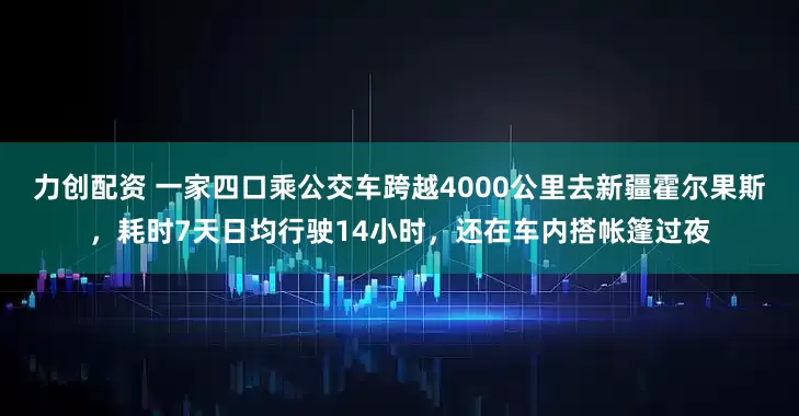 力创配资 一家四口乘公交车跨越4000公里去新疆霍尔果斯，耗时7天日均行驶14小时，还在车内搭帐篷过夜