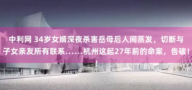 中利网 34岁女婿深夜杀害岳母后人间蒸发，切断与子女亲友所有联系……杭州这起27年前的命案，告破！