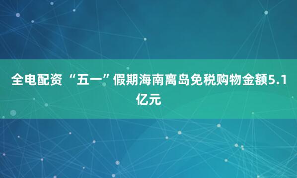 全电配资 “五一”假期海南离岛免税购物金额5.1亿元