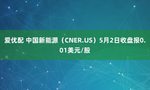 爱优配 中国新能源（CNER.US）5月2日收盘报0.01美元/股
