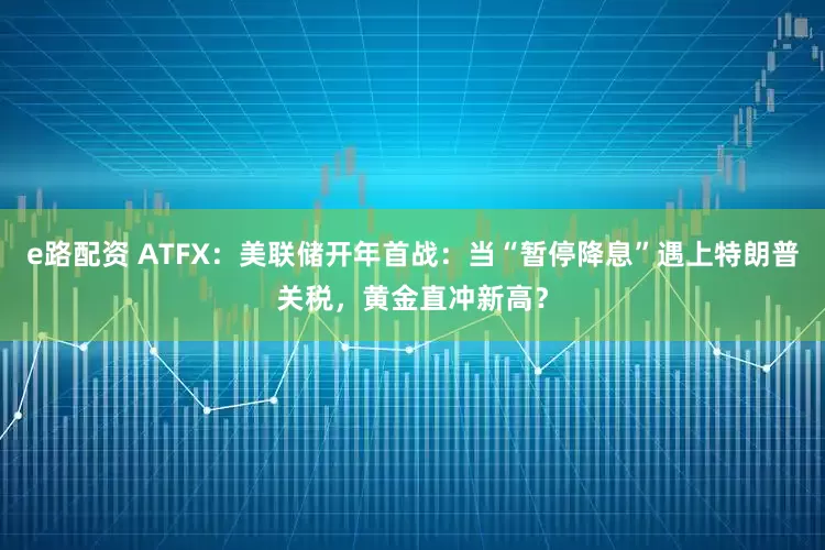 e路配资 ATFX：美联储开年首战：当“暂停降息”遇上特朗普关税，黄金直冲新高？