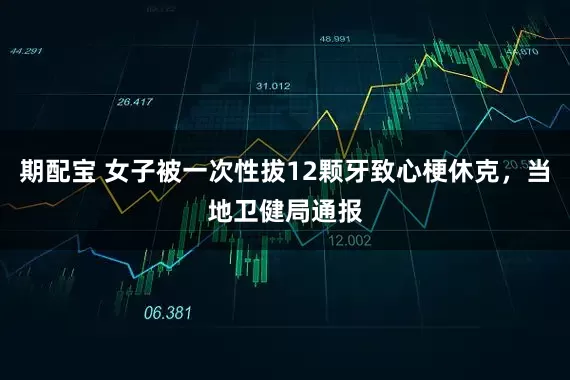 期配宝 女子被一次性拔12颗牙致心梗休克，当地卫健局通报