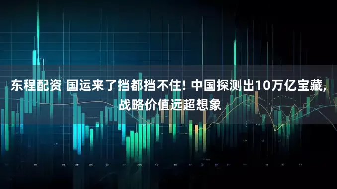 东程配资 国运来了挡都挡不住! 中国探测出10万亿宝藏, 战略价值远超想象