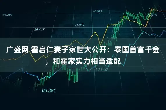 广盛网 霍启仁妻子家世大公开：泰国首富千金，和霍家实力相当适配